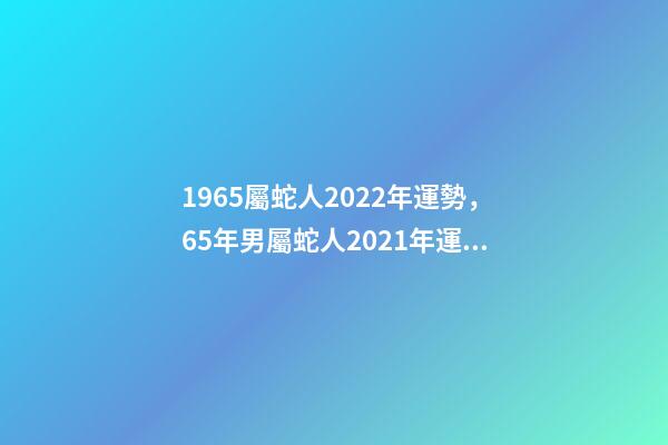 1965屬蛇人2022年運勢，65年男屬蛇人2021年運勢 1965年出生的屬蛇人2020年運勢-第1張-觀點-玄機派